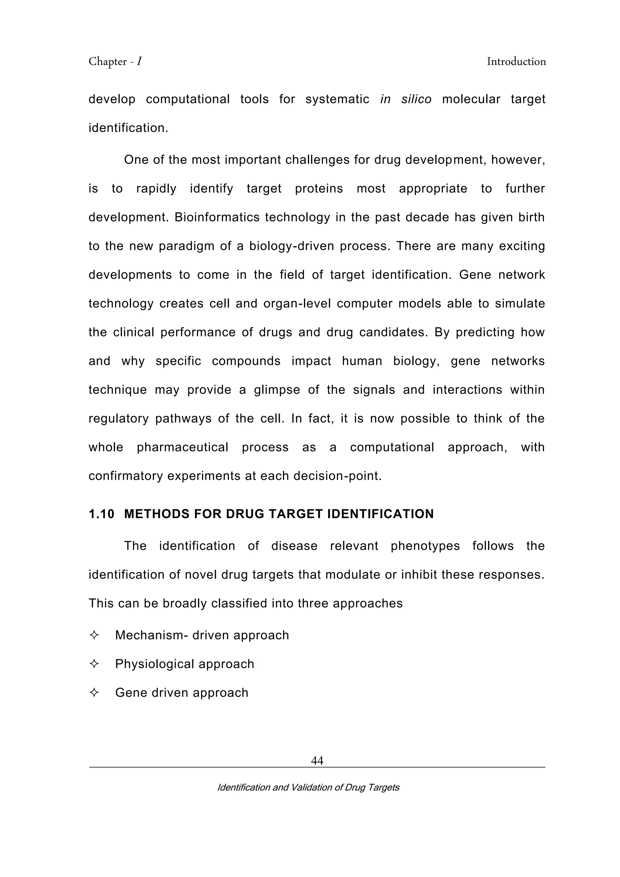 Chapter - I Introduction
_________________________________________________________________________
Identification and Validation of Drug Targets
44
develop computational tools for systematic in silico molecular target
identification.
One of the most important challenges for drug development, however,
is to rapidly identify target proteins most appropriate to further
development. Bioinformatics technology in the past decade has given birth
to the new paradigm of a biology-driven process. There are many exciting
developments to come in the field of target identification. Gene network
technology creates cell and organ-level computer models able to simulate
the clinical performance of drugs and drug candidates. By predicting how
and why specific compounds impact human biology, gene networks
technique may provide a glimpse of the signals and interactions within
regulatory pathways of the cell. In fact, it is now possible to think of the
whole pharmaceutical process as a computational approach, with
confirmatory experiments at each decision-point.
1.10 METHODS FOR DRUG TARGET IDENTIFICATION
The identification of disease relevant phenotypes follows the
identification of novel drug targets that modulate or inhibit these responses.
This can be broadly classified into three approaches
 Mechanism- driven approach
 Physiological approach
 Gene driven approach
 