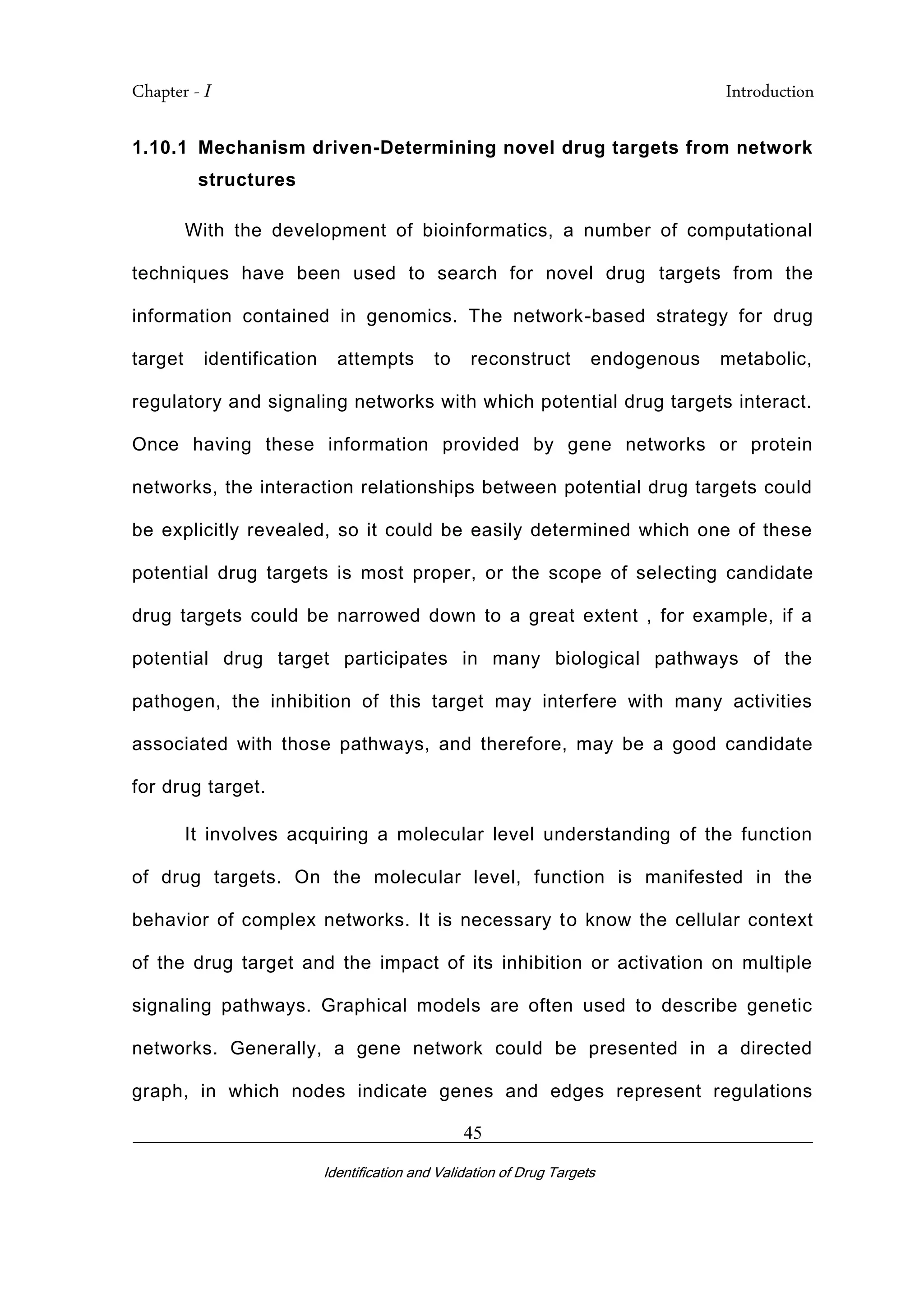 Chapter - I Introduction
_________________________________________________________________________
Identification and Validation of Drug Targets
45
1.10.1 Mechanism driven-Determining novel drug targets from network
structures
With the development of bioinformatics, a number of computational
techniques have been used to search for novel drug targets from the
information contained in genomics. The network-based strategy for drug
target identification attempts to reconstruct endogenous metabolic,
regulatory and signaling networks with which potential drug targets interact.
Once having these information provided by gene networks or protein
networks, the interaction relationships between potential drug targets could
be explicitly revealed, so it could be easily determined which one of these
potential drug targets is most proper, or the scope of selecting candidate
drug targets could be narrowed down to a great extent , for example, if a
potential drug target participates in many biological pathways of the
pathogen, the inhibition of this target may interfere with many activities
associated with those pathways, and therefore, may be a good candidate
for drug target.
It involves acquiring a molecular level understanding of the function
of drug targets. On the molecular level, function is manifested in the
behavior of complex networks. It is necessary to know the cellular context
of the drug target and the impact of its inhibition or activation on multiple
signaling pathways. Graphical models are often used to describe genetic
networks. Generally, a gene network could be presented in a directed
graph, in which nodes indicate genes and edges represent regulations
 
