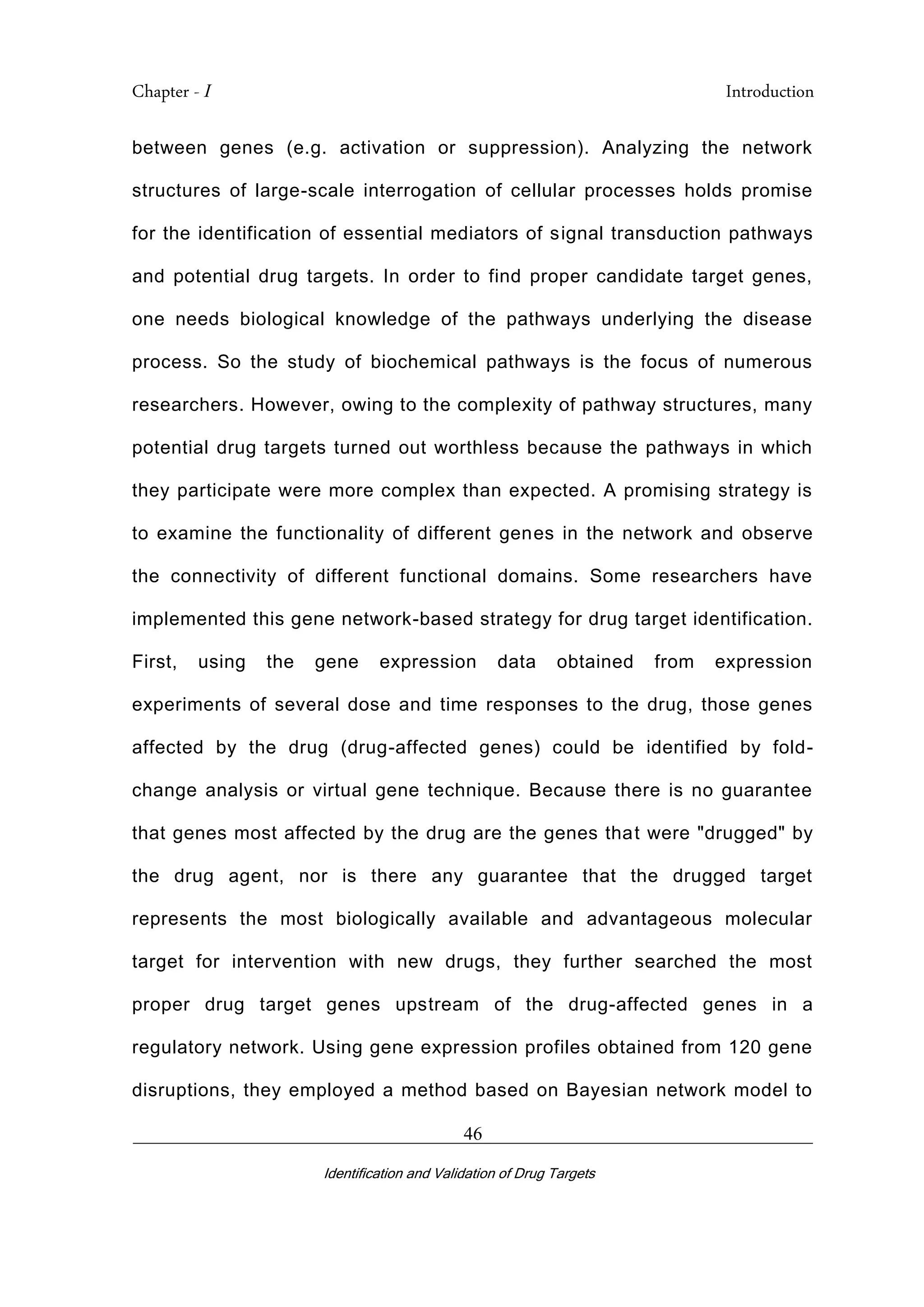 Chapter - I Introduction
_________________________________________________________________________
Identification and Validation of Drug Targets
46
between genes (e.g. activation or suppression). Analyzing the network
structures of large-scale interrogation of cellular processes holds promise
for the identification of essential mediators of signal transduction pathways
and potential drug targets. In order to find proper candidate target genes,
one needs biological knowledge of the pathways underlying the disease
process. So the study of biochemical pathways is the focus of numerous
researchers. However, owing to the complexity of pathway structures, many
potential drug targets turned out worthless because the pathways in which
they participate were more complex than expected. A promising strategy is
to examine the functionality of different genes in the network and observe
the connectivity of different functional domains. Some researchers have
implemented this gene network-based strategy for drug target identification.
First, using the gene expression data obtained from expression
experiments of several dose and time responses to the drug, those genes
affected by the drug (drug-affected genes) could be identified by fold-
change analysis or virtual gene technique. Because there is no guarantee
that genes most affected by the drug are the genes that were "drugged" by
the drug agent, nor is there any guarantee that the drugged target
represents the most biologically available and advantageous molecular
target for intervention with new drugs, they further searched the most
proper drug target genes upstream of the drug-affected genes in a
regulatory network. Using gene expression profiles obtained from 120 gene
disruptions, they employed a method based on Bayesian network model to
 