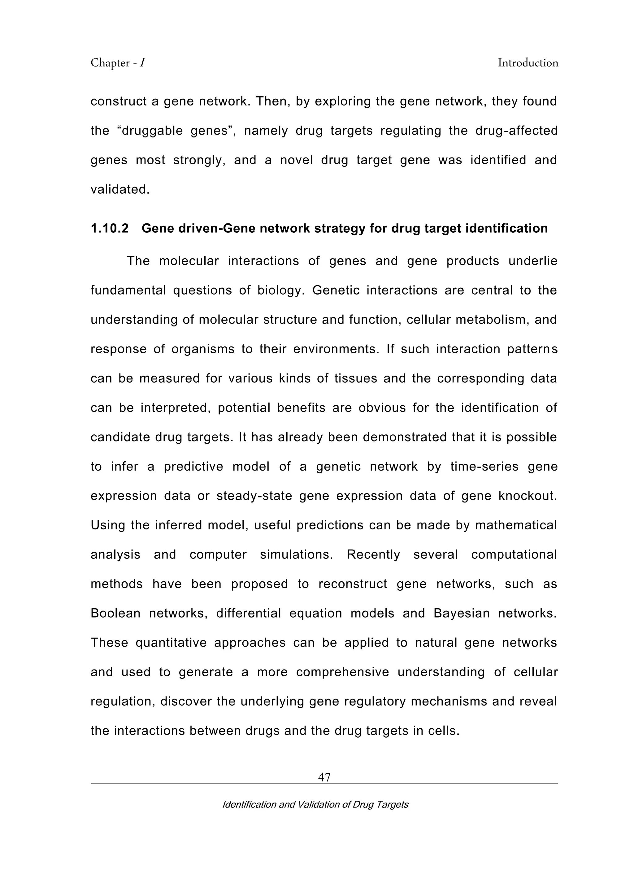 Chapter - I Introduction
_________________________________________________________________________
Identification and Validation of Drug Targets
47
construct a gene network. Then, by exploring the gene network, they found
the “druggable genes”, namely drug targets regulating the drug-affected
genes most strongly, and a novel drug target gene was identified and
validated.
1.10.2 Gene driven-Gene network strategy for drug target identification
The molecular interactions of genes and gene products underlie
fundamental questions of biology. Genetic interactions are central to the
understanding of molecular structure and function, cellular metabolism, and
response of organisms to their environments. If such interaction patterns
can be measured for various kinds of tissues and the corresponding data
can be interpreted, potential benefits are obvious for the identification of
candidate drug targets. It has already been demonstrated that it is possible
to infer a predictive model of a genetic network by time-series gene
expression data or steady-state gene expression data of gene knockout.
Using the inferred model, useful predictions can be made by mathematical
analysis and computer simulations. Recently several computational
methods have been proposed to reconstruct gene networks, such as
Boolean networks, differential equation models and Bayesian networks.
These quantitative approaches can be applied to natural gene networks
and used to generate a more comprehensive understanding of cellular
regulation, discover the underlying gene regulatory mechanisms and reveal
the interactions between drugs and the drug targets in cells.
 