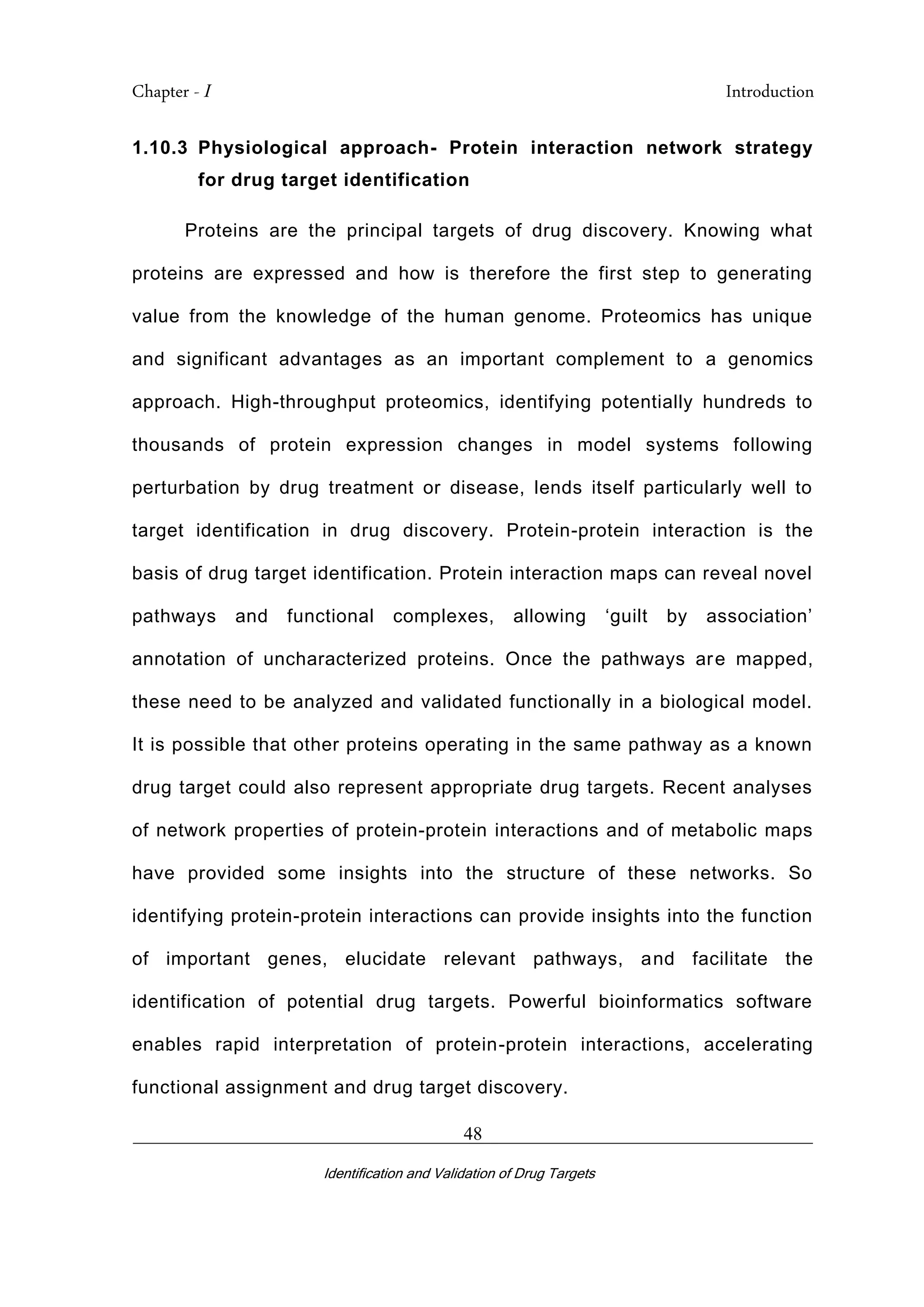 Chapter - I Introduction
_________________________________________________________________________
Identification and Validation of Drug Targets
48
1.10.3 Physiological approach- Protein interaction network strategy
for drug target identification
Proteins are the principal targets of drug discovery. Knowing what
proteins are expressed and how is therefore the first step to generating
value from the knowledge of the human genome. Proteomics has unique
and significant advantages as an important complement to a genomics
approach. High-throughput proteomics, identifying potentially hundreds to
thousands of protein expression changes in model systems following
perturbation by drug treatment or disease, lends itself particularly well to
target identification in drug discovery. Protein-protein interaction is the
basis of drug target identification. Protein interaction maps can reveal novel
pathways and functional complexes, allowing ‘guilt by association’
annotation of uncharacterized proteins. Once the pathways are mapped,
these need to be analyzed and validated functionally in a biological model.
It is possible that other proteins operating in the same pathway as a known
drug target could also represent appropriate drug targets. Recent analyses
of network properties of protein-protein interactions and of metabolic maps
have provided some insights into the structure of these networks. So
identifying protein-protein interactions can provide insights into the function
of important genes, elucidate relevant pathways, and facilitate the
identification of potential drug targets. Powerful bioinformatics software
enables rapid interpretation of protein-protein interactions, accelerating
functional assignment and drug target discovery.
 