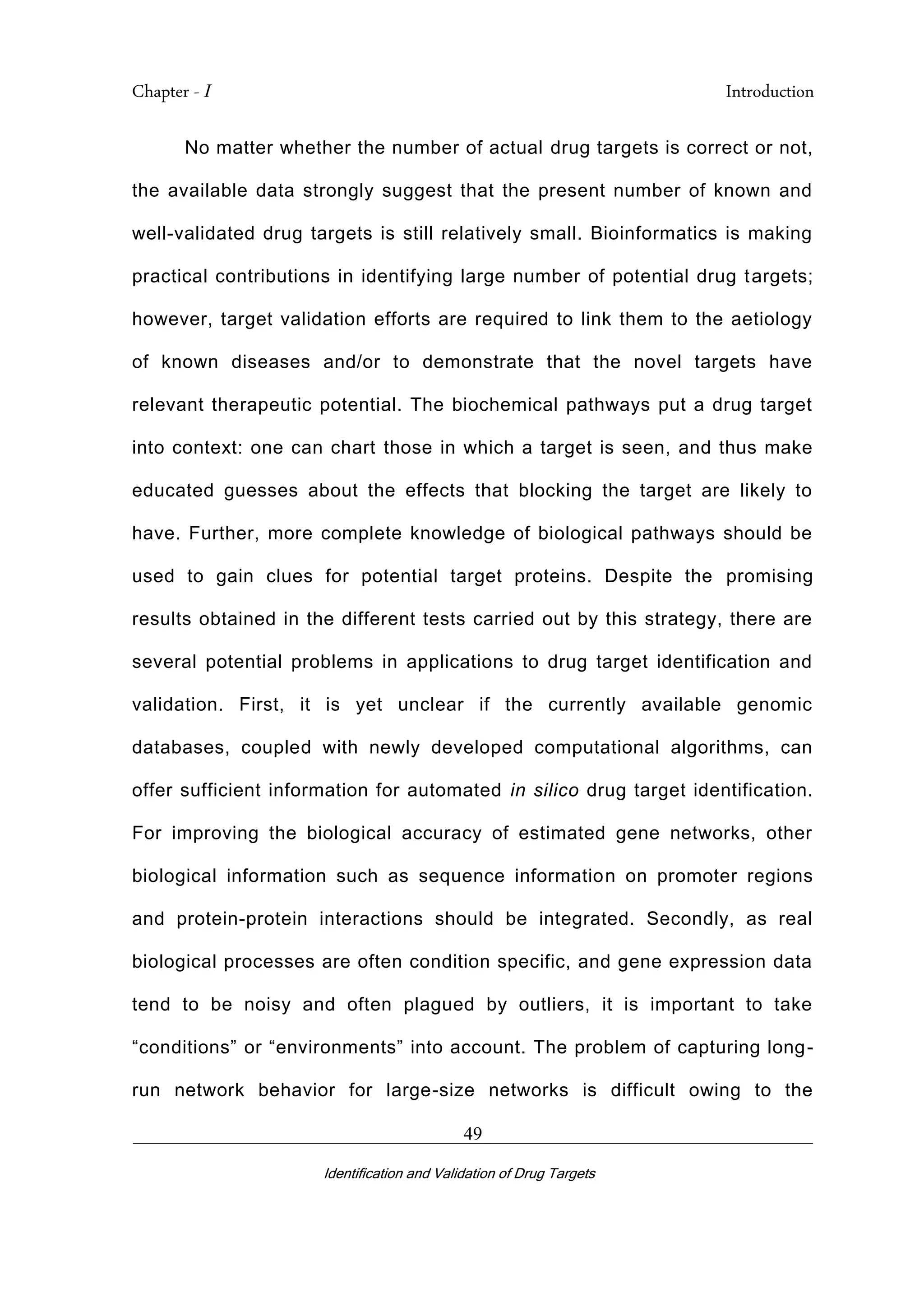 Chapter - I Introduction
_________________________________________________________________________
Identification and Validation of Drug Targets
49
No matter whether the number of actual drug targets is correct or not,
the available data strongly suggest that the present number of known and
well-validated drug targets is still relatively small. Bioinformatics is making
practical contributions in identifying large number of potential drug targets;
however, target validation efforts are required to link them to the aetiology
of known diseases and/or to demonstrate that the novel targets have
relevant therapeutic potential. The biochemical pathways put a drug target
into context: one can chart those in which a target is seen, and thus make
educated guesses about the effects that blocking the target are likely to
have. Further, more complete knowledge of biological pathways should be
used to gain clues for potential target proteins. Despite the promising
results obtained in the different tests carried out by this strategy, there are
several potential problems in applications to drug target identification and
validation. First, it is yet unclear if the currently available genomic
databases, coupled with newly developed computational algorithms, can
offer sufficient information for automated in silico drug target identification.
For improving the biological accuracy of estimated gene networks, other
biological information such as sequence information on promoter regions
and protein-protein interactions should be integrated. Secondly, as real
biological processes are often condition specific, and gene expression data
tend to be noisy and often plagued by outliers, it is important to take
“conditions” or “environments” into account. The problem of capturing long-
run network behavior for large-size networks is difficult owing to the
 