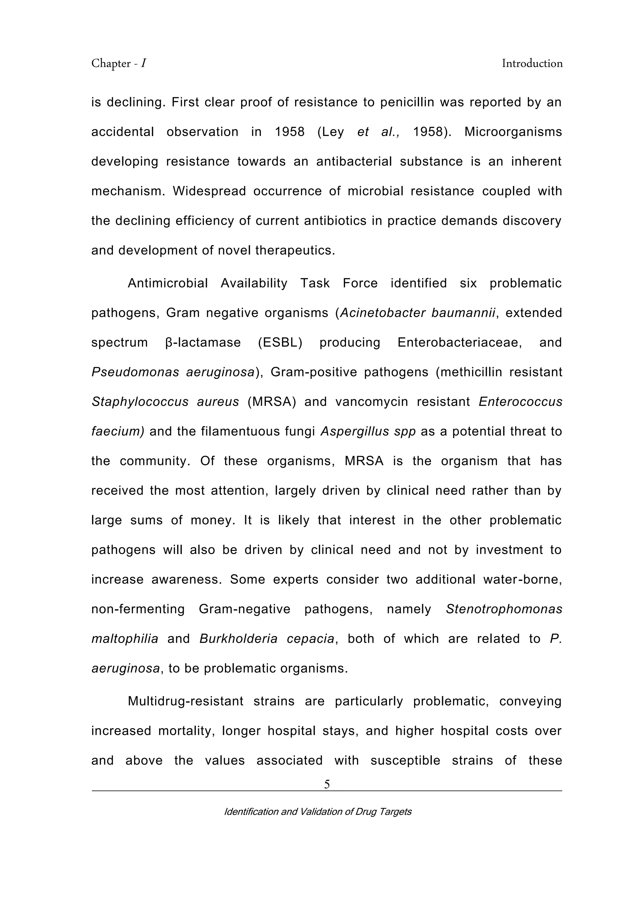 Chapter - I Introduction
_________________________________________________________________________
Identification and Validation of Drug Targets
5
is declining. First clear proof of resistance to penicillin was reported by an
accidental observation in 1958 (Ley et al., 1958). Microorganisms
developing resistance towards an antibacterial substance is an inherent
mechanism. Widespread occurrence of microbial resistance coupled with
the declining efficiency of current antibiotics in practice demands discovery
and development of novel therapeutics.
Antimicrobial Availability Task Force identified six problematic
pathogens, Gram negative organisms (Acinetobacter baumannii, extended
spectrum β-lactamase (ESBL) producing Enterobacteriaceae, and
Pseudomonas aeruginosa), Gram-positive pathogens (methicillin resistant
Staphylococcus aureus (MRSA) and vancomycin resistant Enterococcus
faecium) and the filamentuous fungi Aspergillus spp as a potential threat to
the community. Of these organisms, MRSA is the organism that has
received the most attention, largely driven by clinical need rather than by
large sums of money. It is likely that interest in the other problematic
pathogens will also be driven by clinical need and not by investment to
increase awareness. Some experts consider two additional water-borne,
non-fermenting Gram-negative pathogens, namely Stenotrophomonas
maltophilia and Burkholderia cepacia, both of which are related to P.
aeruginosa, to be problematic organisms.
Multidrug-resistant strains are particularly problematic, conveying
increased mortality, longer hospital stays, and higher hospital costs over
and above the values associated with susceptible strains of these
 
