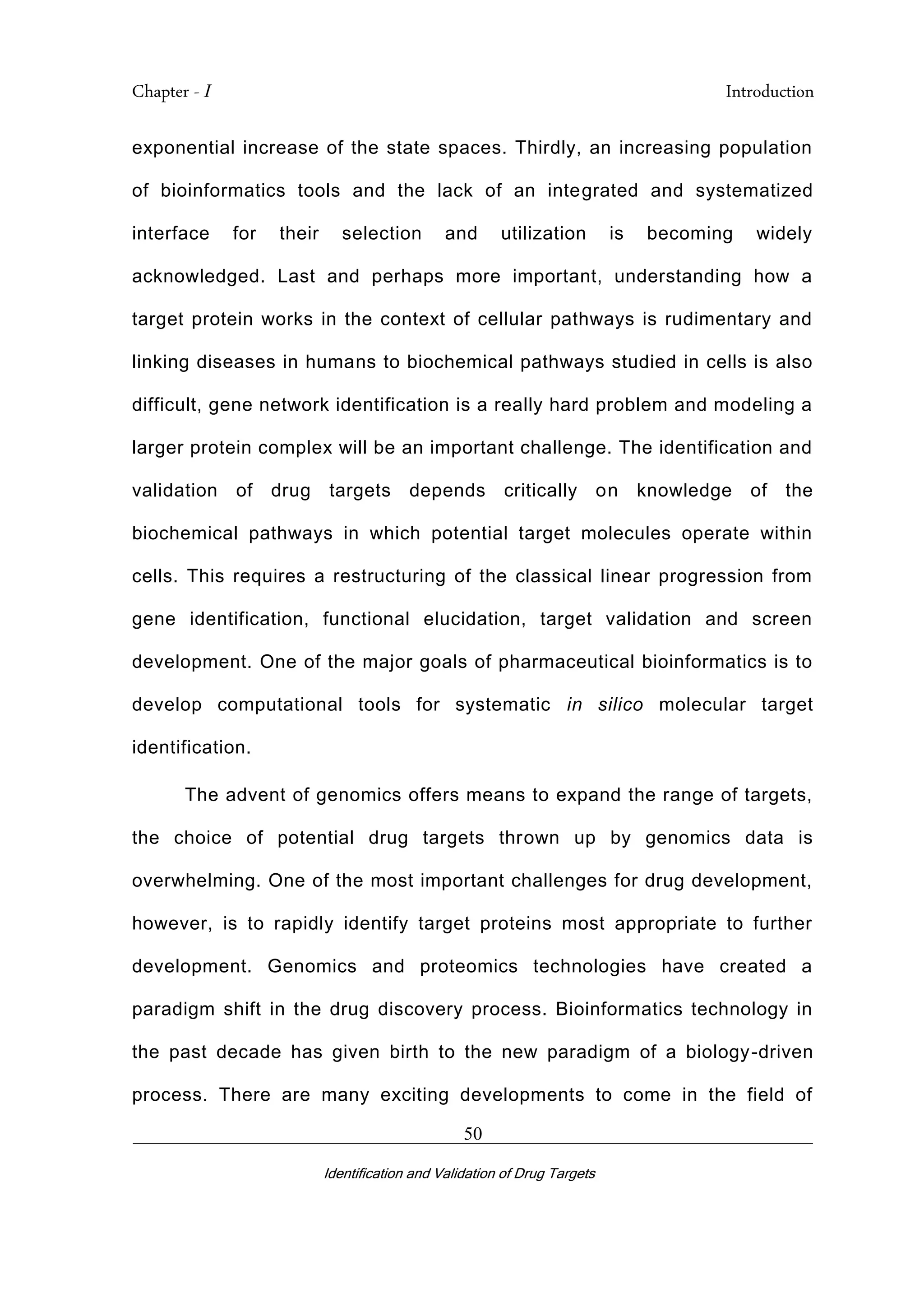 Chapter - I Introduction
_________________________________________________________________________
Identification and Validation of Drug Targets
50
exponential increase of the state spaces. Thirdly, an increasing population
of bioinformatics tools and the lack of an integrated and systematized
interface for their selection and utilization is becoming widely
acknowledged. Last and perhaps more important, understanding how a
target protein works in the context of cellular pathways is rudimentary and
linking diseases in humans to biochemical pathways studied in cells is also
difficult, gene network identification is a really hard problem and modeling a
larger protein complex will be an important challenge. The identification and
validation of drug targets depends critically on knowledge of the
biochemical pathways in which potential target molecules operate within
cells. This requires a restructuring of the classical linear progression from
gene identification, functional elucidation, target validation and screen
development. One of the major goals of pharmaceutical bioinformatics is to
develop computational tools for systematic in silico molecular target
identification.
The advent of genomics offers means to expand the range of targets,
the choice of potential drug targets thrown up by genomics data is
overwhelming. One of the most important challenges for drug development,
however, is to rapidly identify target proteins most appropriate to further
development. Genomics and proteomics technologies have created a
paradigm shift in the drug discovery process. Bioinformatics technology in
the past decade has given birth to the new paradigm of a biology-driven
process. There are many exciting developments to come in the field of
 