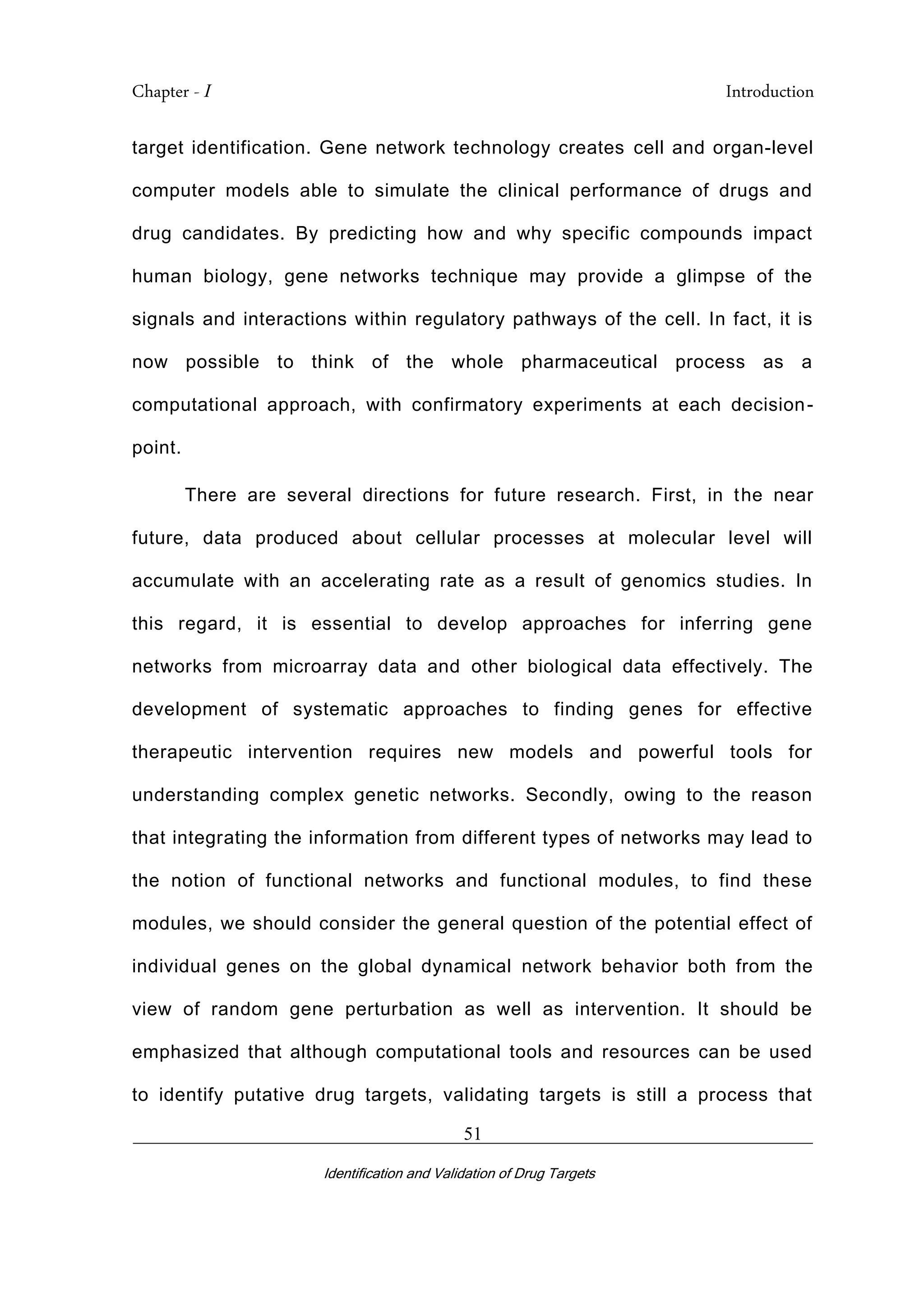 Chapter - I Introduction
_________________________________________________________________________
Identification and Validation of Drug Targets
51
target identification. Gene network technology creates cell and organ-level
computer models able to simulate the clinical performance of drugs and
drug candidates. By predicting how and why specific compounds impact
human biology, gene networks technique may provide a glimpse of the
signals and interactions within regulatory pathways of the cell. In fact, it is
now possible to think of the whole pharmaceutical process as a
computational approach, with confirmatory experiments at each decision-
point.
There are several directions for future research. First, in the near
future, data produced about cellular processes at molecular level will
accumulate with an accelerating rate as a result of genomics studies. In
this regard, it is essential to develop approaches for inferring gene
networks from microarray data and other biological data effectively. The
development of systematic approaches to finding genes for effective
therapeutic intervention requires new models and powerful tools for
understanding complex genetic networks. Secondly, owing to the reason
that integrating the information from different types of networks may lead to
the notion of functional networks and functional modules, to find these
modules, we should consider the general question of the potential effect of
individual genes on the global dynamical network behavior both from the
view of random gene perturbation as well as intervention. It should be
emphasized that although computational tools and resources can be used
to identify putative drug targets, validating targets is still a process that
 