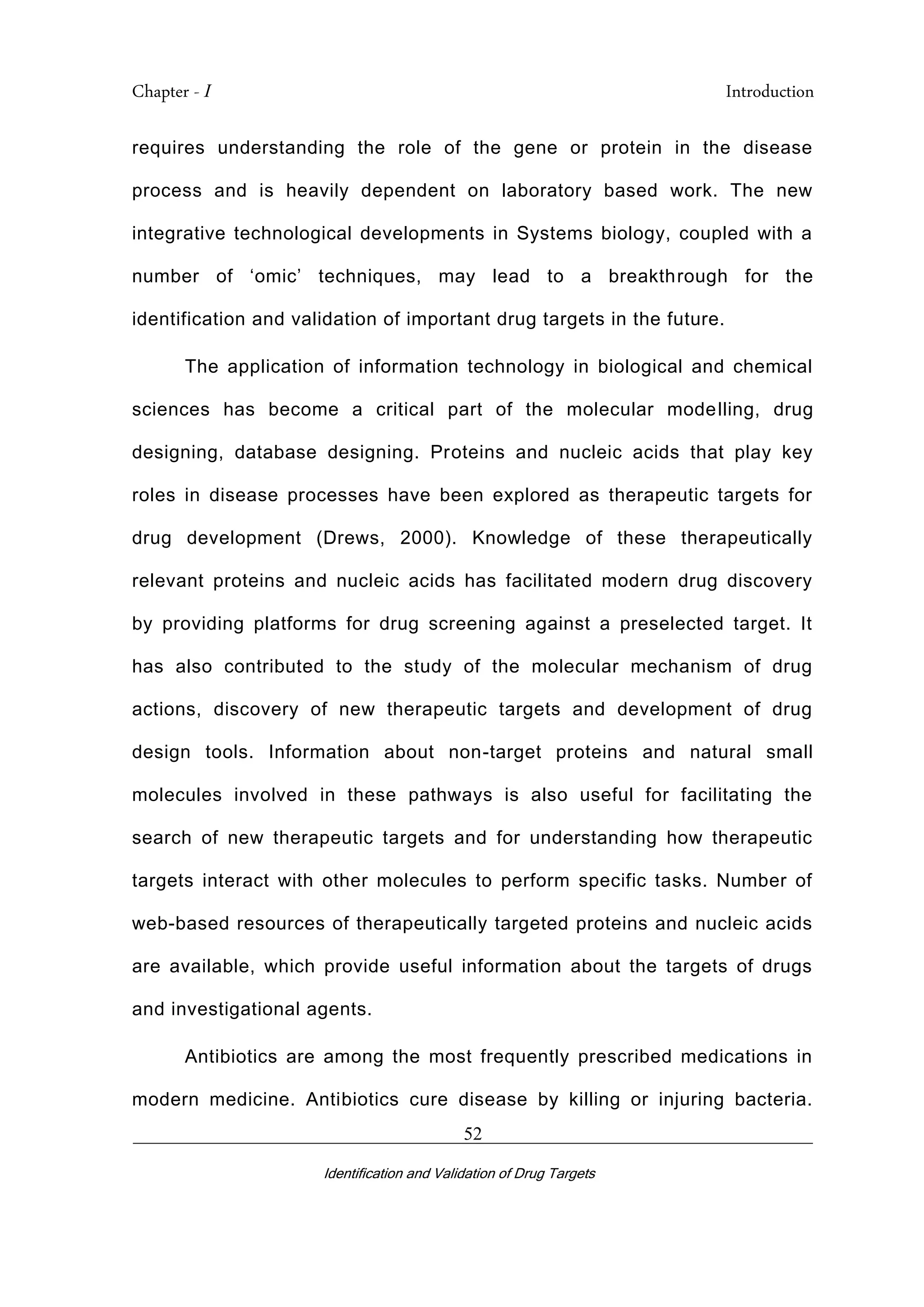 Chapter - I Introduction
_________________________________________________________________________
Identification and Validation of Drug Targets
52
requires understanding the role of the gene or protein in the disease
process and is heavily dependent on laboratory based work. The new
integrative technological developments in Systems biology, coupled with a
number of ‘omic’ techniques, may lead to a breakthrough for the
identification and validation of important drug targets in the future.
The application of information technology in biological and chemical
sciences has become a critical part of the molecular modelling, drug
designing, database designing. Proteins and nucleic acids that play key
roles in disease processes have been explored as therapeutic targets for
drug development (Drews, 2000). Knowledge of these therapeutically
relevant proteins and nucleic acids has facilitated modern drug discovery
by providing platforms for drug screening against a preselected target. It
has also contributed to the study of the molecular mechanism of drug
actions, discovery of new therapeutic targets and development of drug
design tools. Information about non-target proteins and natural small
molecules involved in these pathways is also useful for facilitating the
search of new therapeutic targets and for understanding how therapeutic
targets interact with other molecules to perform specific tasks. Number of
web-based resources of therapeutically targeted proteins and nucleic acids
are available, which provide useful information about the targets of drugs
and investigational agents.
Antibiotics are among the most frequently prescribed medications in
modern medicine. Antibiotics cure disease by killing or injuring bacteria.
 