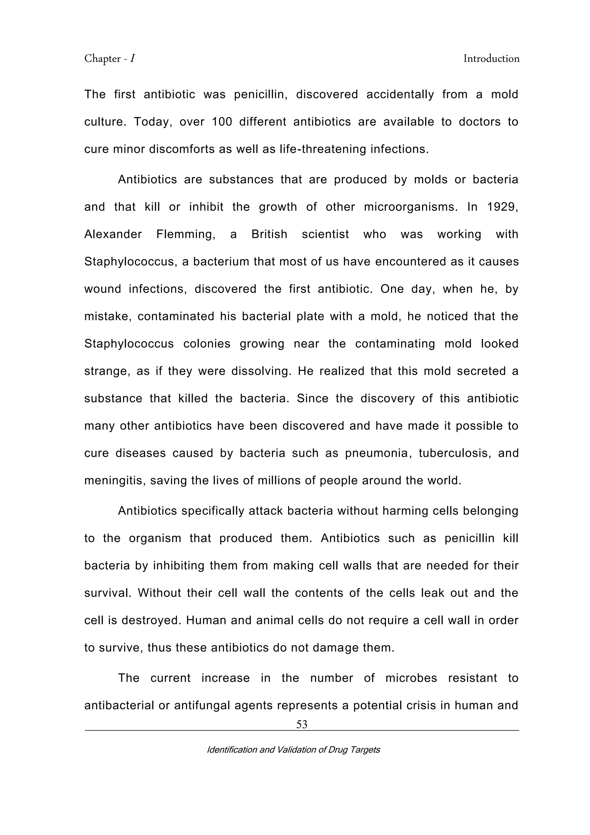 Chapter - I Introduction
_________________________________________________________________________
Identification and Validation of Drug Targets
53
The first antibiotic was penicillin, discovered accidentally from a mold
culture. Today, over 100 different antibiotics are available to doctors to
cure minor discomforts as well as life-threatening infections.
Antibiotics are substances that are produced by molds or bacteria
and that kill or inhibit the growth of other microorganisms. In 1929,
Alexander Flemming, a British scientist who was working with
Staphylococcus, a bacterium that most of us have encountered as it causes
wound infections, discovered the first antibiotic. One day, when he, by
mistake, contaminated his bacterial plate with a mold, he noticed that the
Staphylococcus colonies growing near the contaminating mold looked
strange, as if they were dissolving. He realized that this mold secreted a
substance that killed the bacteria. Since the discovery of this antibiotic
many other antibiotics have been discovered and have made it possible to
cure diseases caused by bacteria such as pneumonia, tuberculosis, and
meningitis, saving the lives of millions of people around the world.
Antibiotics specifically attack bacteria without harming cells belonging
to the organism that produced them. Antibiotics such as penicillin kill
bacteria by inhibiting them from making cell walls that are needed for their
survival. Without their cell wall the contents of the cells leak out and the
cell is destroyed. Human and animal cells do not require a cell wall in order
to survive, thus these antibiotics do not damage them.
The current increase in the number of microbes resistant to
antibacterial or antifungal agents represents a potential crisis in human and
 