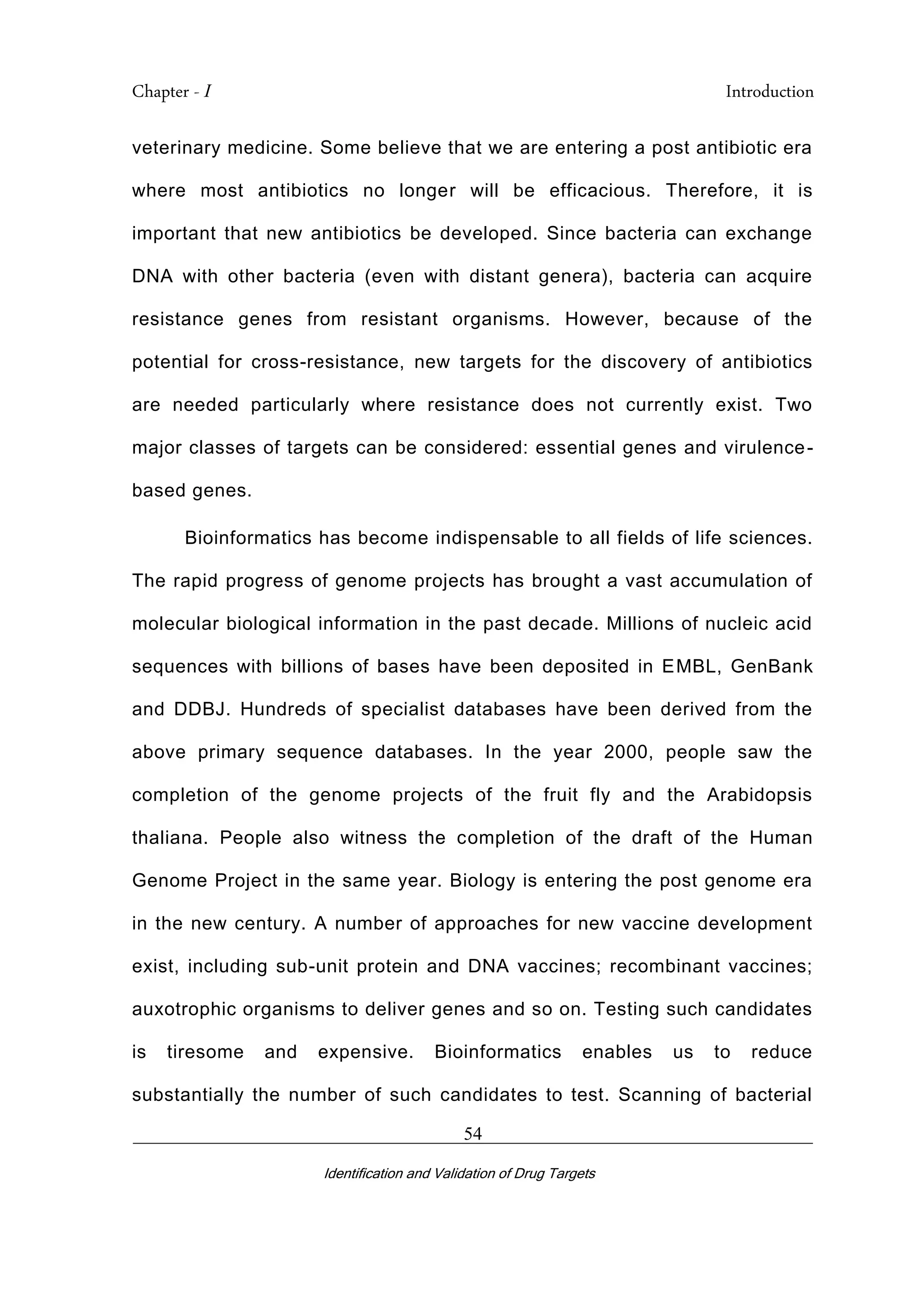 Chapter - I Introduction
_________________________________________________________________________
Identification and Validation of Drug Targets
54
veterinary medicine. Some believe that we are entering a post antibiotic era
where most antibiotics no longer will be efficacious. Therefore, it is
important that new antibiotics be developed. Since bacteria can exchange
DNA with other bacteria (even with distant genera), bacteria can acquire
resistance genes from resistant organisms. However, because of the
potential for cross-resistance, new targets for the discovery of antibiotics
are needed particularly where resistance does not currently exist. Two
major classes of targets can be considered: essential genes and virulence-
based genes.
Bioinformatics has become indispensable to all fields of life sciences.
The rapid progress of genome projects has brought a vast accumulation of
molecular biological information in the past decade. Millions of nucleic acid
sequences with billions of bases have been deposited in EMBL, GenBank
and DDBJ. Hundreds of specialist databases have been derived from the
above primary sequence databases. In the year 2000, people saw the
completion of the genome projects of the fruit fly and the Arabidopsis
thaliana. People also witness the completion of the draft of the Human
Genome Project in the same year. Biology is entering the post genome era
in the new century. A number of approaches for new vaccine development
exist, including sub-unit protein and DNA vaccines; recombinant vaccines;
auxotrophic organisms to deliver genes and so on. Testing such candidates
is tiresome and expensive. Bioinformatics enables us to reduce
substantially the number of such candidates to test. Scanning of bacterial
 