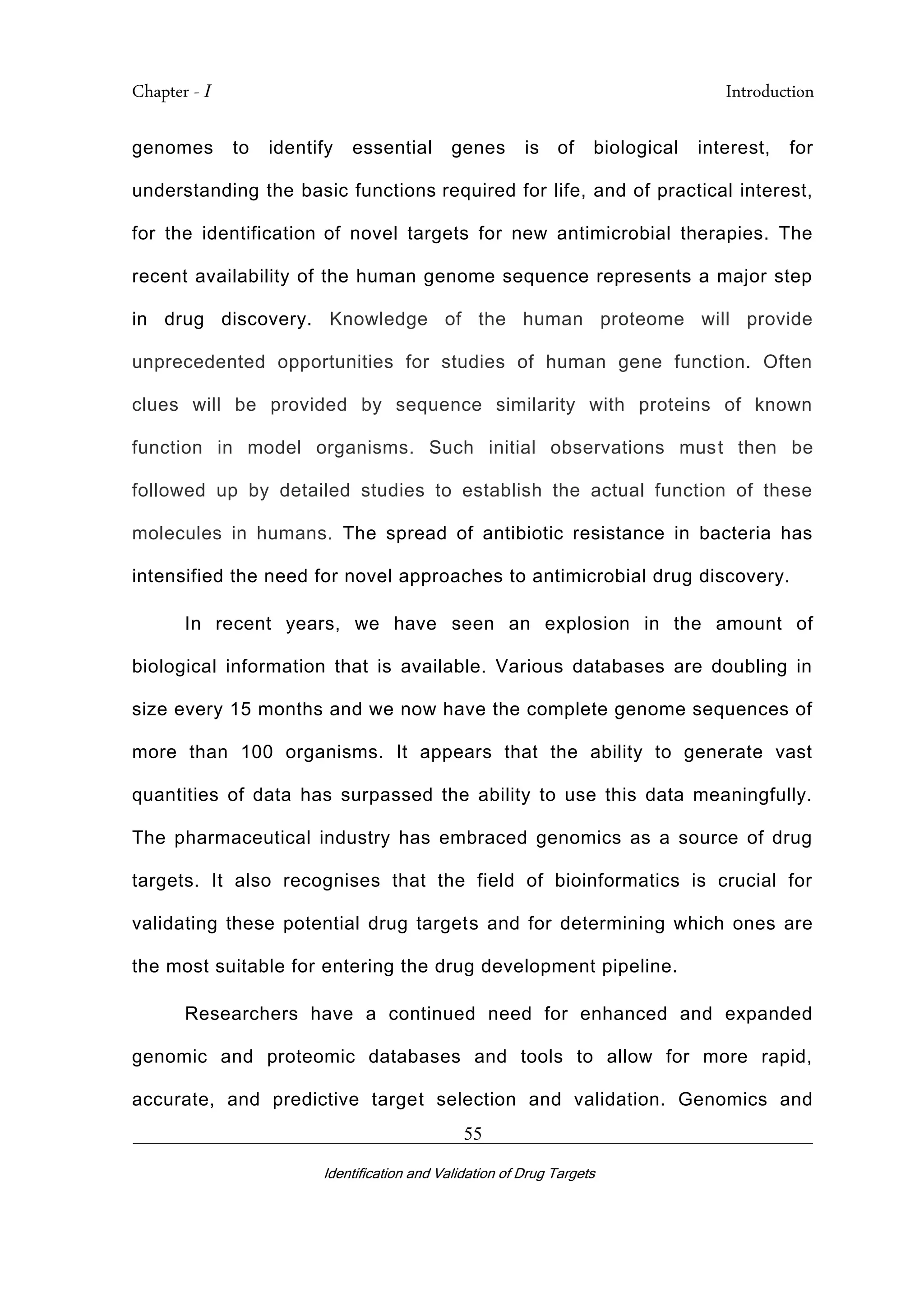 Chapter - I Introduction
_________________________________________________________________________
Identification and Validation of Drug Targets
55
genomes to identify essential genes is of biological interest, for
understanding the basic functions required for life, and of practical interest,
for the identification of novel targets for new antimicrobial therapies. The
recent availability of the human genome sequence represents a major step
in drug discovery. Knowledge of the human proteome will provide
unprecedented opportunities for studies of human gene function. Often
clues will be provided by sequence similarity with proteins of known
function in model organisms. Such initial observations must then be
followed up by detailed studies to establish the actual function of these
molecules in humans. The spread of antibiotic resistance in bacteria has
intensified the need for novel approaches to antimicrobial drug discovery.
In recent years, we have seen an explosion in the amount of
biological information that is available. Various databases are doubling in
size every 15 months and we now have the complete genome sequences of
more than 100 organisms. It appears that the ability to generate vast
quantities of data has surpassed the ability to use this data meaningfully.
The pharmaceutical industry has embraced genomics as a source of drug
targets. It also recognises that the field of bioinformatics is crucial for
validating these potential drug targets and for determining which ones are
the most suitable for entering the drug development pipeline.
Researchers have a continued need for enhanced and expanded
genomic and proteomic databases and tools to allow for more rapid,
accurate, and predictive target selection and validation. Genomics and
 