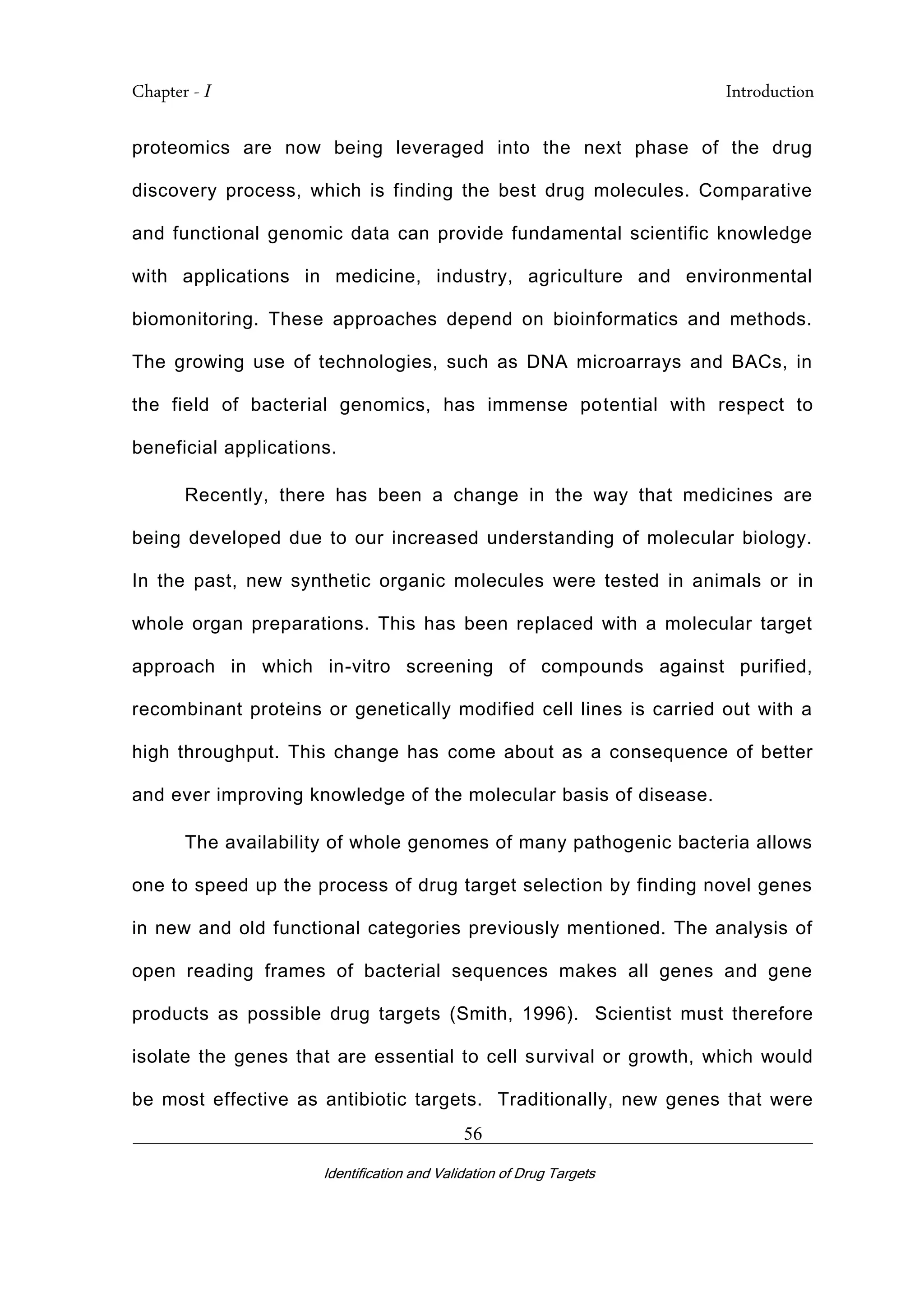 Chapter - I Introduction
_________________________________________________________________________
Identification and Validation of Drug Targets
56
proteomics are now being leveraged into the next phase of the drug
discovery process, which is finding the best drug molecules. Comparative
and functional genomic data can provide fundamental scientific knowledge
with applications in medicine, industry, agriculture and environmental
biomonitoring. These approaches depend on bioinformatics and methods.
The growing use of technologies, such as DNA microarrays and BACs, in
the field of bacterial genomics, has immense potential with respect to
beneficial applications.
Recently, there has been a change in the way that medicines are
being developed due to our increased understanding of molecular biology.
In the past, new synthetic organic molecules were tested in animals or in
whole organ preparations. This has been replaced with a molecular target
approach in which in-vitro screening of compounds against purified,
recombinant proteins or genetically modified cell lines is carried out with a
high throughput. This change has come about as a consequence of better
and ever improving knowledge of the molecular basis of disease.
The availability of whole genomes of many pathogenic bacteria allows
one to speed up the process of drug target selection by finding novel genes
in new and old functional categories previously mentioned. The analysis of
open reading frames of bacterial sequences makes all genes and gene
products as possible drug targets (Smith, 1996). Scientist must therefore
isolate the genes that are essential to cell survival or growth, which would
be most effective as antibiotic targets. Traditionally, new genes that were
 