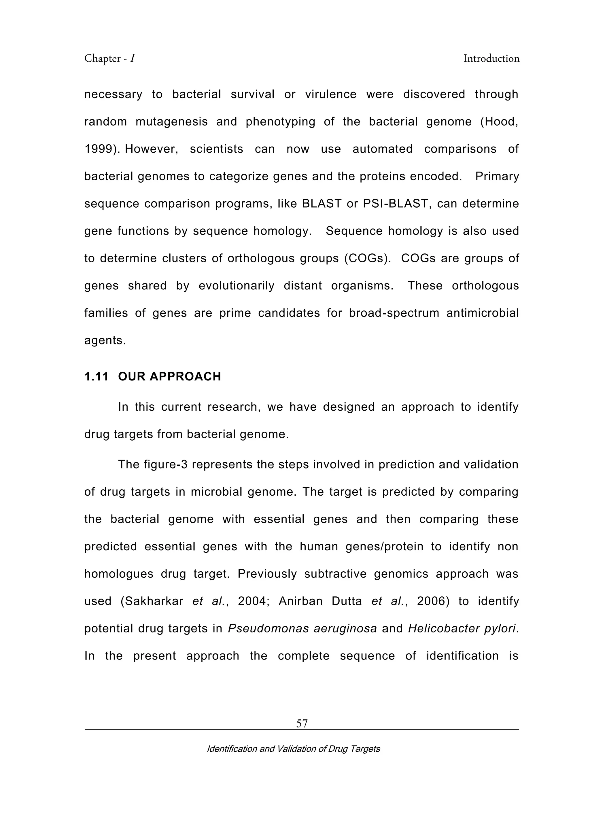 Chapter - I Introduction
_________________________________________________________________________
Identification and Validation of Drug Targets
57
necessary to bacterial survival or virulence were discovered through
random mutagenesis and phenotyping of the bacterial genome (Hood,
1999). However, scientists can now use automated comparisons of
bacterial genomes to categorize genes and the proteins encoded. Primary
sequence comparison programs, like BLAST or PSI-BLAST, can determine
gene functions by sequence homology. Sequence homology is also used
to determine clusters of orthologous groups (COGs). COGs are groups of
genes shared by evolutionarily distant organisms. These orthologous
families of genes are prime candidates for broad-spectrum antimicrobial
agents.
1.11 OUR APPROACH
In this current research, we have designed an approach to identify
drug targets from bacterial genome.
The figure-3 represents the steps involved in prediction and validation
of drug targets in microbial genome. The target is predicted by comparing
the bacterial genome with essential genes and then comparing these
predicted essential genes with the human genes/protein to identify non
homologues drug target. Previously subtractive genomics approach was
used (Sakharkar et al., 2004; Anirban Dutta et al., 2006) to identify
potential drug targets in Pseudomonas aeruginosa and Helicobacter pylori.
In the present approach the complete sequence of identification is
 