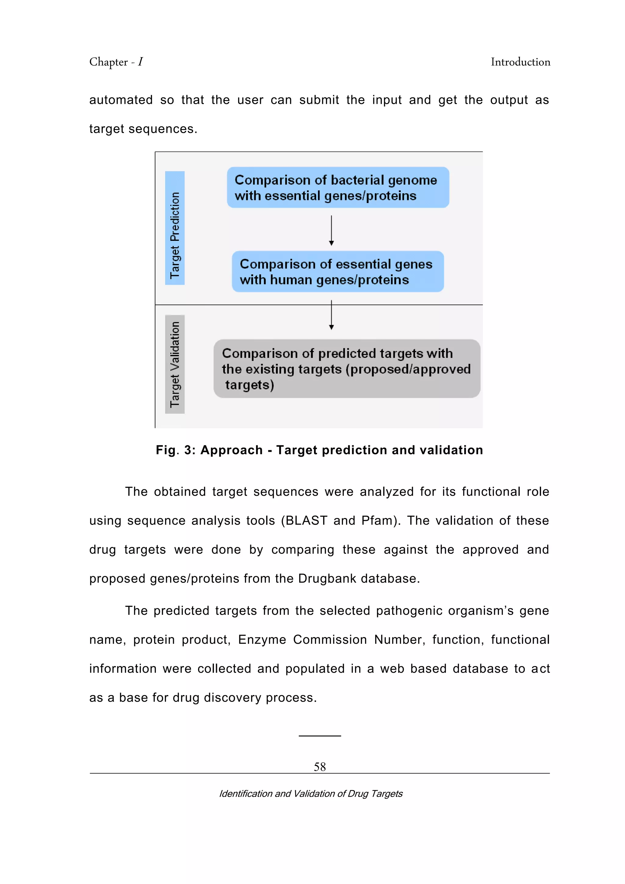 Chapter - I Introduction
_________________________________________________________________________
Identification and Validation of Drug Targets
58
automated so that the user can submit the input and get the output as
target sequences.
Fig. 3: Approach - Target prediction and validation
The obtained target sequences were analyzed for its functional role
using sequence analysis tools (BLAST and Pfam). The validation of these
drug targets were done by comparing these against the approved and
proposed genes/proteins from the Drugbank database.
The predicted targets from the selected pathogenic organism’s gene
name, protein product, Enzyme Commission Number, function, functional
information were collected and populated in a web based database to act
as a base for drug discovery process.
______
 