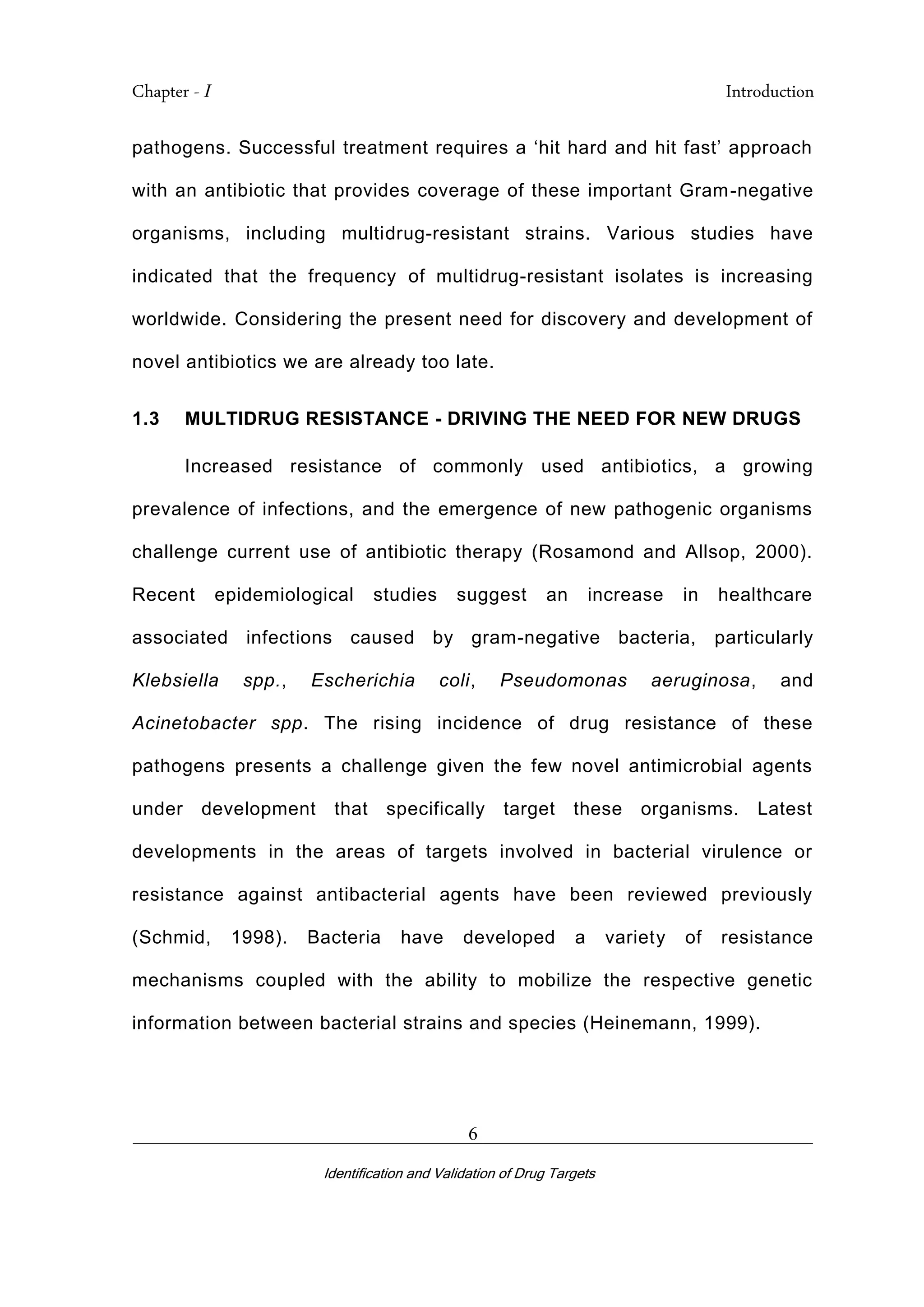 Chapter - I Introduction
_________________________________________________________________________
Identification and Validation of Drug Targets
6
pathogens. Successful treatment requires a ‘hit hard and hit fast’ approach
with an antibiotic that provides coverage of these important Gram-negative
organisms, including multidrug-resistant strains. Various studies have
indicated that the frequency of multidrug-resistant isolates is increasing
worldwide. Considering the present need for discovery and development of
novel antibiotics we are already too late.
1.3 MULTIDRUG RESISTANCE - DRIVING THE NEED FOR NEW DRUGS
Increased resistance of commonly used antibiotics, a growing
prevalence of infections, and the emergence of new pathogenic organisms
challenge current use of antibiotic therapy (Rosamond and Allsop, 2000).
Recent epidemiological studies suggest an increase in healthcare
associated infections caused by gram-negative bacteria, particularly
Klebsiella spp., Escherichia coli, Pseudomonas aeruginosa, and
Acinetobacter spp. The rising incidence of drug resistance of these
pathogens presents a challenge given the few novel antimicrobial agents
under development that specifically target these organisms. Latest
developments in the areas of targets involved in bacterial virulence or
resistance against antibacterial agents have been reviewed previously
(Schmid, 1998). Bacteria have developed a variety of resistance
mechanisms coupled with the ability to mobilize the respective genetic
information between bacterial strains and species (Heinemann, 1999).
 