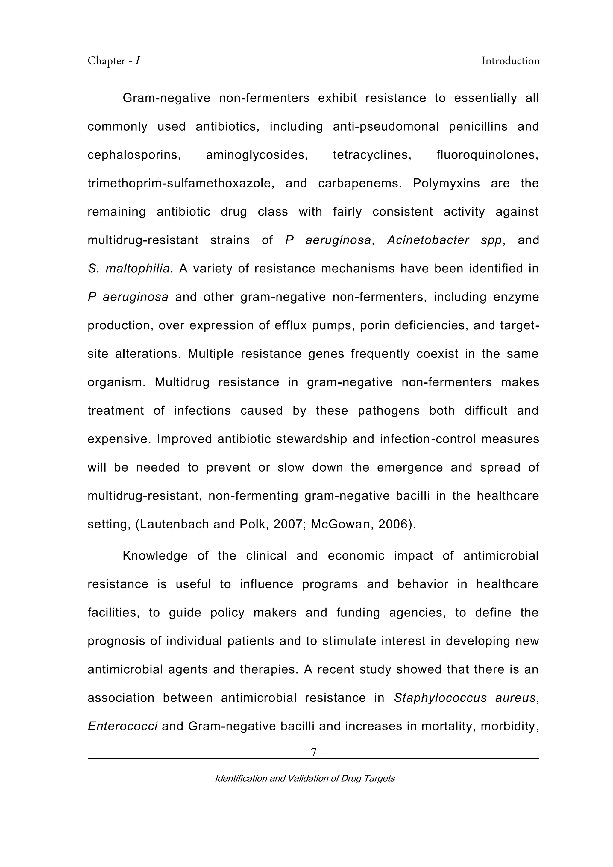 Chapter - I Introduction
_________________________________________________________________________
Identification and Validation of Drug Targets
7
Gram-negative non-fermenters exhibit resistance to essentially all
commonly used antibiotics, including anti-pseudomonal penicillins and
cephalosporins, aminoglycosides, tetracyclines, fluoroquinolones,
trimethoprim-sulfamethoxazole, and carbapenems. Polymyxins are the
remaining antibiotic drug class with fairly consistent activity against
multidrug-resistant strains of P aeruginosa, Acinetobacter spp, and
S. maltophilia. A variety of resistance mechanisms have been identified in
P aeruginosa and other gram-negative non-fermenters, including enzyme
production, over expression of efflux pumps, porin deficiencies, and target-
site alterations. Multiple resistance genes frequently coexist in the same
organism. Multidrug resistance in gram-negative non-fermenters makes
treatment of infections caused by these pathogens both difficult and
expensive. Improved antibiotic stewardship and infection-control measures
will be needed to prevent or slow down the emergence and spread of
multidrug-resistant, non-fermenting gram-negative bacilli in the healthcare
setting, (Lautenbach and Polk, 2007; McGowan, 2006).
Knowledge of the clinical and economic impact of antimicrobial
resistance is useful to influence programs and behavior in healthcare
facilities, to guide policy makers and funding agencies, to define the
prognosis of individual patients and to stimulate interest in developing new
antimicrobial agents and therapies. A recent study showed that there is an
association between antimicrobial resistance in Staphylococcus aureus,
Enterococci and Gram-negative bacilli and increases in mortality, morbidity,
 