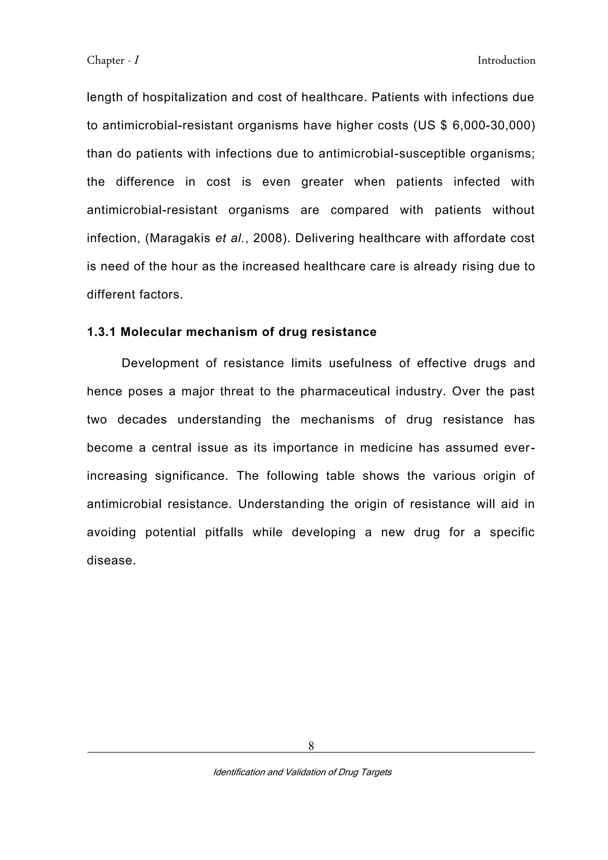 Chapter - I Introduction
_________________________________________________________________________
Identification and Validation of Drug Targets
8
length of hospitalization and cost of healthcare. Patients with infections due
to antimicrobial-resistant organisms have higher costs (US $ 6,000-30,000)
than do patients with infections due to antimicrobial-susceptible organisms;
the difference in cost is even greater when patients infected with
antimicrobial-resistant organisms are compared with patients without
infection, (Maragakis et al., 2008). Delivering healthcare with affordate cost
is need of the hour as the increased healthcare care is already rising due to
different factors.
1.3.1 Molecular mechanism of drug resistance
Development of resistance limits usefulness of effective drugs and
hence poses a major threat to the pharmaceutical industry. Over the past
two decades understanding the mechanisms of drug resistance has
become a central issue as its importance in medicine has assumed ever-
increasing significance. The following table shows the various origin of
antimicrobial resistance. Understanding the origin of resistance will aid in
avoiding potential pitfalls while developing a new drug for a specific
disease.
 