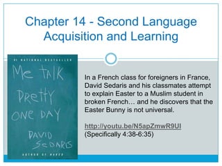 Chapter 14 - Second Language
Acquisition and Learning
In a French class for foreigners in France,
David Sedaris and his classmates attempt
to explain Easter to a Muslim student in
broken French… and he discovers that the
Easter Bunny is not universal.
http://youtu.be/N5apZmwR9UI
(Specifically 4:38-6:35)
 