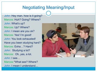 Negotiating Meaning/Input
John: Hey man, how is it going?
Marcos: Huh? Going? Where?
John: What‟s up?
Marcos: Up? Where?
J...