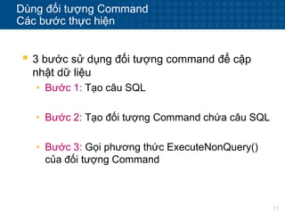 11
Dùng đối tượng Command
Các bước thực hiện
 3 bước sử dụng đối tượng command để cập
nhật dữ liệu
• Bước 1: Tạo câu SQL
• Bước 2: Tạo đối tượng Command chứa câu SQL
• Bước 3: Gọi phương thức ExecuteNonQuery()
của đối tượng Command
 