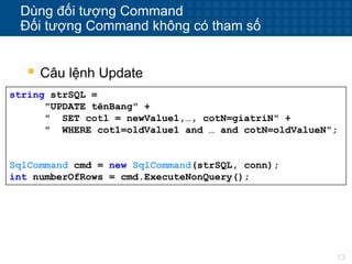 13
Dùng đối tượng Command
Đối tượng Command không có tham số
string strSQL =
"UPDATE tênBang" +
" SET cot1 = newValue1,…, cotN=giatriN" +
" WHERE cot1=oldValue1 and … and cotN=oldValueN";
SqlCommand cmd = new SqlCommand(strSQL, conn);
int numberOfRows = cmd.ExecuteNonQuery();
 Câu lệnh Update
 