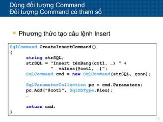 15
Dùng đối tượng Command
Đối tượng Command có tham số
 Phương thức tạo câu lệnh Insert
SqlCommand CreateInsertCommand()
{
string strSQL;
strSQL = "Insert tênBang(cot1, …) " +
" values(@cot1, …)";
SqlCommand cmd = new SqlCommand(strSQL, conn);
SqlParameterCollection pc = cmd.Parameters;
pc.Add("@cot1", SqlDbType.Kieu);
…
return cmd;
}
 