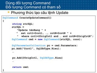 16
Dùng đối tượng Command
Đối tượng Command có tham số
 Phương thức tạo câu lệnh Update
SqlCommand CreateUpdateCommand()
{
string strSQL;
strSQL =
"Update tênBang " +
" set cot1=@cot1, …, cotN=@cotN " +
" where cot1=@OrigCot1 and … and cotN=@OrigCotN";
SqlCommand cmd = new SqlCommand(strSQL, conn);
SqlParameterCollection pc = cmd.Parameters;
pc.Add("@cot1", SqlDbType.Kieu);
…
pc.Add(@OrigCot1, SqlDbType.Kieu)
…
return cmd;
}
 