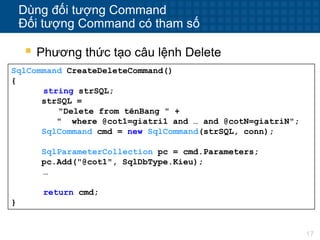 17
Dùng đối tượng Command
Đối tượng Command có tham số
 Phương thức tạo câu lệnh Delete
SqlCommand CreateDeleteCommand()
{
string strSQL;
strSQL =
"Delete from tênBang " +
" where @cot1=giatri1 and … and @cotN=giatriN";
SqlCommand cmd = new SqlCommand(strSQL, conn);
SqlParameterCollection pc = cmd.Parameters;
pc.Add("@cot1", SqlDbType.Kieu);
…
return cmd;
}
 