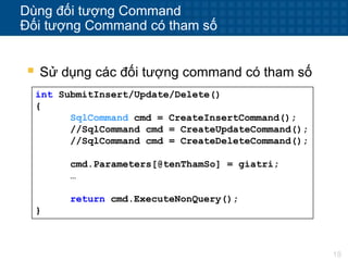 18
Dùng đối tượng Command
Đối tượng Command có tham số
 Sử dụng các đối tượng command có tham số
int SubmitInsert/Update/Delete()
{
SqlCommand cmd = CreateInsertCommand();
//SqlCommand cmd = CreateUpdateCommand();
//SqlCommand cmd = CreateDeleteCommand();
cmd.Parameters[@tenThamSo] = giatri;
…
return cmd.ExecuteNonQuery();
}
 