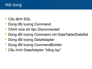 2
Nội dung
 Câu lệnh SQL
 Dùng đối tượng Command
 Chỉnh sửa dữ liệu Disconnected
 Dùng đối tượng Command với DataTable/DataSet
 Dùng đối tượng DataAdapter
 Dùng đối tượng CommandBuilder
 Cấu hình DataAdapter “bằng tay”
 