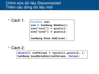 21
Chỉnh sửa dữ liệu Disconnected
Thêm các dòng dữ liệu mới
 Cách 1: DataRow row;
row = tenBang.NewRow();
row["cot1"] = giatri1;
row["cot2"] = giatri2;
…
tenBang.Rows.Add(row);
 Cách 2:
object[] rowValues = {giatri1,giatri2,…};
tenBang.LoadDataRow(rowValues, false);
 