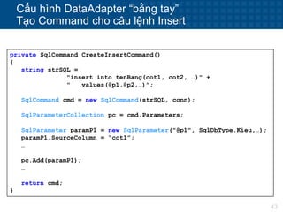43
Cấu hình DataAdapter “bằng tay”
Tạo Command cho câu lệnh Insert
private SqlCommand CreateInsertCommand()
{
string strSQL =
"insert into tenBang(cot1, cot2, …)" +
" values(@p1,@p2,…)";
SqlCommand cmd = new SqlCommand(strSQL, conn);
SqlParameterCollection pc = cmd.Parameters;
SqlParameter paramP1 = new SqlParameter("@p1", SqlDbType.Kieu,…);
paramP1.SourceColumn = “cot1”;
…
pc.Add(paramP1);
…
return cmd;
}
 