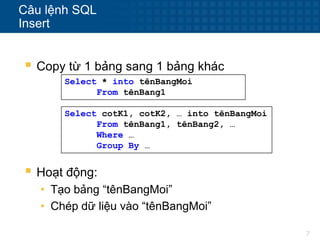 7
Câu lệnh SQL
Insert
 Copy từ 1 bảng sang 1 bảng khác
Select * into tênBangMoi
From tênBang1
Select cotK1, cotK2, … into tênBangMoi
From tênBang1, tênBang2, …
Where …
Group By …
 Hoạt động:
• Tạo bảng “tênBangMoi”
• Chép dữ liệu vào “tênBangMoi”
 