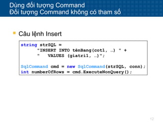 12
Dùng đối tượng Command
Đối tượng Command không có tham số
string strSQL =
"INSERT INTO tênBang(cot1, …) " +
" VALUES (giatri1, …)";
SqlCommand cmd = new SqlCommand(strSQL, conn);
int numberOfRows = cmd.ExecuteNonQuery();
 Câu lệnh Insert
 