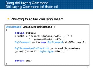 15
Dùng đối tượng Command
Đối tượng Command có tham số
 Phương thức tạo câu lệnh Insert
SqlCommand CreateInsertCommand()
{
string strSQL;
strSQL = "Insert tênBang(cot1, …) " +
" values(@cot1, …)";
SqlCommand cmd = new SqlCommand(strSQL, conn);
SqlParameterCollection pc = cmd.Parameters;
pc.Add("@cot1", SqlDbType.Kieu);
…
return cmd;
}
 