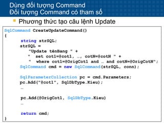 16
Dùng đối tượng Command
Đối tượng Command có tham số
 Phương thức tạo câu lệnh Update
SqlCommand CreateUpdateCommand()
{
string strSQL;
strSQL =
"Update tênBang " +
" set cot1=@cot1, …, cotN=@cotN " +
" where cot1=@OrigCot1 and … and cotN=@OrigCotN";
SqlCommand cmd = new SqlCommand(strSQL, conn);
SqlParameterCollection pc = cmd.Parameters;
pc.Add("@cot1", SqlDbType.Kieu);
…
pc.Add(@OrigCot1, SqlDbType.Kieu)
…
return cmd;
}
 