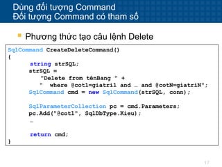 17
Dùng đối tượng Command
Đối tượng Command có tham số
 Phương thức tạo câu lệnh Delete
SqlCommand CreateDeleteCommand()
{
string strSQL;
strSQL =
"Delete from tênBang " +
" where @cot1=giatri1 and … and @cotN=giatriN";
SqlCommand cmd = new SqlCommand(strSQL, conn);
SqlParameterCollection pc = cmd.Parameters;
pc.Add("@cot1", SqlDbType.Kieu);
…
return cmd;
}
 