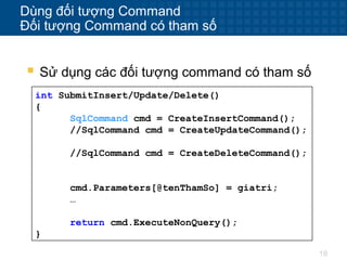 18
Dùng đối tượng Command
Đối tượng Command có tham số
 Sử dụng các đối tượng command có tham số
int SubmitInsert/Update/Delete()
{
SqlCommand cmd = CreateInsertCommand();
//SqlCommand cmd = CreateUpdateCommand();
//SqlCommand cmd = CreateDeleteCommand();
cmd.Parameters[@tenThamSo] = giatri;
…
return cmd.ExecuteNonQuery();
}
 