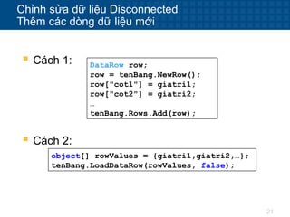 21
Chỉnh sửa dữ liệu Disconnected
Thêm các dòng dữ liệu mới
 Cách 1: DataRow row;
row = tenBang.NewRow();
row["cot1"] = giatri1;
row["cot2"] = giatri2;
…
tenBang.Rows.Add(row);
 Cách 2:
object[] rowValues = {giatri1,giatri2,…};
tenBang.LoadDataRow(rowValues, false);
 