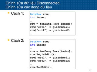 22
Chỉnh sửa dữ liệu Disconnected
Chỉnh sửa các dòng dữ liệu
 Cách 1: DataRow row;
int index;
…
row = tenBang.Rows[index];
row["cot1"] = giatrimoi1;
row["cot2"] = giatrimoi2;
…
 Cách 2: DataRow row;
int index;
…
row = tenBang.Rows[index];
row.BeginEdit();
row["cot1"] = giatrimoi1;
row["cot2"] = giatrimoi2;
…
row.EndEdit();
 
