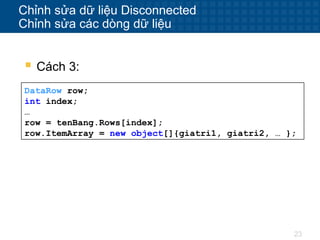 23
Chỉnh sửa dữ liệu Disconnected
Chỉnh sửa các dòng dữ liệu
 Cách 3:
DataRow row;
int index;
…
row = tenBang.Rows[index];
row.ItemArray = new object[]{giatri1, giatri2, … };
 