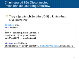 26
Chỉnh sửa dữ liệu Disconnected
Phiên bản dữ liệu trong DataRow
 Truy cập các phiên bản dữ liệu khác nhau
của DataRow
DataRow row;
int index;
…
row = tenBang.Rows[index];
row["cot1"] = giatrimoi1;
row["cot2"] = giatrimoi2;
…
string strOldData;
strOldData = row["tenCot", DataRowVersion.Original];
 
