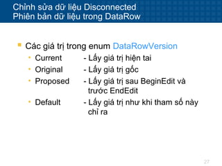 27
Chỉnh sửa dữ liệu Disconnected
Phiên bản dữ liệu trong DataRow
 Các giá trị trong enum DataRowVersion
• Current - Lấy giá trị hiện tai
• Original - Lấy giá trị gốc
• Proposed - Lấy giá trị sau BeginEdit và
trước EndEdit
• Default - Lấy giá trị như khi tham số này
chỉ ra
 