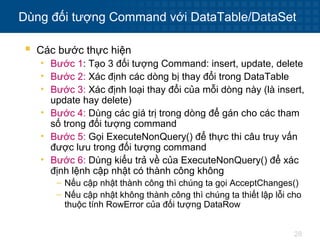 28
Dùng đối tượng Command với DataTable/DataSet
 Các bước thực hiện
• Bước 1: Tạo 3 đối tượng Command: insert, update, delete
• Bước 2: Xác định các dòng bị thay đổi trong DataTable
• Bước 3: Xác định loại thay đổi của mỗi dòng này (là insert,
update hay delete)
• Bước 4: Dùng các giá trị trong dòng để gán cho các tham
số trong đối tượng command
• Bước 5: Gọi ExecuteNonQuery() để thực thi câu truy vấn
được lưu trong đối tượng command
• Bước 6: Dùng kiểu trả về của ExecuteNonQuery() để xác
định lệnh cập nhật có thành công không
– Nếu cập nhật thành công thì chúng ta gọi AcceptChanges()
– Nếu cập nhật không thành công thì chúng ta thiết lập lỗi cho
thuộc tính RowError của đối tượng DataRow
 