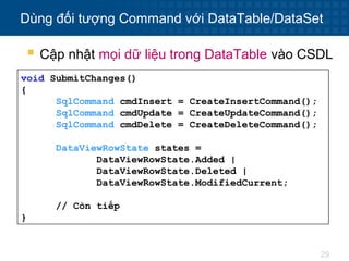 29
Dùng đối tượng Command với DataTable/DataSet
void SubmitChanges()
{
SqlCommand cmdInsert = CreateInsertCommand();
SqlCommand cmdUpdate = CreateUpdateCommand();
SqlCommand cmdDelete = CreateDeleteCommand();
DataViewRowState states =
DataViewRowState.Added |
DataViewRowState.Deleted |
DataViewRowState.ModifiedCurrent;
// Còn tiếp
}
 Cập nhật mọi dữ liệu trong DataTable vào CSDL
 