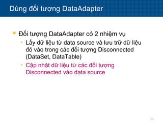 34
Dùng đối tượng DataAdapter
 Đối tượng DataAdapter có 2 nhiệm vụ
• Lấy dữ liệu từ data source và lưu trữ dữ liệu
đó vào trong các đối tượng Disconnected
(DataSet, DataTable)
• Cập nhật dữ liệu từ các đối tượng
Disconnected vào data source
 