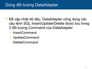 36
Dùng đối tượng DataAdapter
 Để cập nhật dữ liệu, DataAdapter cũng dùng các
câu lệnh SQL Insert/Update/Delete được lưu trong
3 đối tượng Command của DataAdapter
• InsertCommand
• UpdateCommand
• DeleteCommand
 