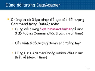 37
Dùng đối tượng DataAdapter
 Chúng ta có 3 lựa chọn để tạo các đối tượng
Command trong DataAdapter
• Dùng đối tượng SqlCommandBuilder để sinh
3 đối tượng Command lúc thực thi (run time)
• Cấu hình 3 đối tượng Command “bằng tay”
• Dùng Data Adapter Configuration Wizard lúc
thiết kế (design time)
 