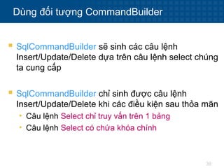 38
Dùng đối tượng CommandBuilder
 SqlCommandBuilder sẽ sinh các câu lệnh
Insert/Update/Delete dựa trên câu lệnh select chúng
ta cung cấp
 SqlCommandBuilder chỉ sinh được câu lệnh
Insert/Update/Delete khi các điều kiện sau thỏa mãn
• Câu lệnh Select chỉ truy vấn trên 1 bảng
• Câu lệnh Select có chứa khóa chính
 