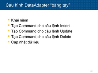 40
Cấu hình DataAdapter “bằng tay”
 Khái niệm
 Tạo Command cho câu lệnh Insert
 Tạo Command cho câu lệnh Update
 Tạo Command cho câu lệnh Delete
 Cập nhật dữ liệu
 