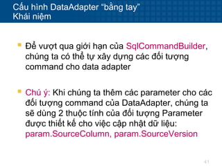 41
Cấu hình DataAdapter “bằng tay”
Khái niệm
 Để vượt qua giới hạn của SqlCommandBuilder,
chúng ta có thể tự xây dựng các đối tượng
command cho data adapter
 Chú ý: Khi chúng ta thêm các parameter cho các
đối tượng command của DataAdapter, chúng ta
sẽ dùng 2 thuộc tính của đối tượng Parameter
được thiết kế cho việc cập nhật dữ liệu:
param.SourceColumn, param.SourceVersion
 