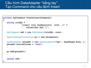 43
Cấu hình DataAdapter “bằng tay”
Tạo Command cho câu lệnh Insert
private SqlCommand CreateInsertCommand()
{
string strSQL =
"insert into tenBang(cot1, cot2, …)" +
" values(@p1,@p2,…)";
SqlCommand cmd = new SqlCommand(strSQL, conn);
SqlParameterCollection pc = cmd.Parameters;
SqlParameter paramP1 = new SqlParameter("@p1", SqlDbType.Kieu,…);
paramP1.SourceColumn = “cot1”;
…
pc.Add(paramP1);
…
return cmd;
}
 